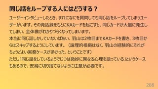 同じ話をループする⼈にはどうする︖
288
ユーザーインタビューしたとき、まれになにを質問しても同じ話をループしてしまうユー
ザーがいます。その発話録をもとにKAカードを起こすと、同じカードが⼤量に発⽣し
てしまい、全体像がわかりづらくなってしまいます。
本当に同じ話しかしていないばあい、⽻⼭は2枚⽬までKAカードを書き、3枚⽬か
らはスキップするようにしています。（論理的根拠はなく、⽻⼭の経験的にそれが
ちょうどよい実務ケースが多かった、ということです）
ただし「同じ話をしているようでじつは微妙に異なる⼼理を語っている」というケース
もあるので、安易に切り捨てないように注意が必要です。
 