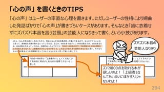「⼼の声」 を書くときのTIPS
294
「⼼の声」 はユーザーの率直な⼼理を書きます。ただしユーザーの性格により婉曲
した発話ばかりで「⼼の声」が書きづらいケースがあります。そんなとき「⻭に⾐着せ
ずにズバズバ本⾳を⾔う芸⾵」の芸能⼈になりきって書く、という⼩技があります。
ズバリ800点を取れる本が
欲しいのよ︕ 「上級者」な
んてあいまいにぼかすんじゃ
ないわよ︕
ズバズバ本⾳の
芸能⼈なりきり
 