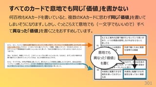 すべてのカードで意地でも同じ「価値」を書かない
301
何百枚もKAカードを書いていると、複数のKAカードに思わず同じ「価値」を書いて
しまいそうになります。しかし、ぐっとこらえて意地でも（⼀⽂字でもいいので）すべ
て異なった「価値」を書くことをおすすめしています。
意地でも
異なった「価値」
を書く
 