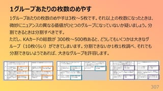 1グループあたりの枚数のめやす
307
1グループあたりの枚数のめやすは3枚〜5枚です。それ以上の枚数になったときは、
微妙にニュアンスの異なる価値がひとつのグループになっていないか疑いましょう。分
割できるときは分割すべきです。
ただし、KAカードの総数が 300枚〜500枚あると、どうしてもいくつかは⼤きなグ
ループ（10枚くらい）ができてしまいます。分割できないか1枚1枚調べ、それでも
分割できないようであれば、⼤きなグループを許容します。
 