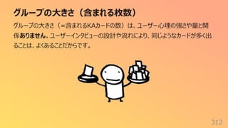 グループの⼤きさ（含まれる枚数）
312
グループの⼤きさ（=含まれるKAカードの数）は、ユーザー⼼理の強さや量と関
係ありません。ユーザーインタビューの設計や流れにより、同じようなカードが多く出
ることは、よくあることだからです。
 