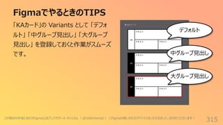 FigmaでやるときのTIPS
315
「KAカード」の Variants として 「デフォ
ルト」 「中グループ⾒出し」 「⼤グループ
⾒出し」 を登録しておくと作業がスムーズ
です。
デフォルト
中グループ⾒出し
⼤グループ⾒出し
この教材の作成にあたりFigma公式アンバサダーの キャシさん（ @UIAlchemist ） にFigmaの使いかたのアドバイスをいただきました。ありがとうございます︕
 