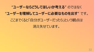 32
“ユーザーならどうしてほしいか考える” のではなく
“ユーザーを理解してユーザーに必要なものを出す” です。
ここまでくると「⾃分がユーザーだったら」という観点は
消え失せています。
 