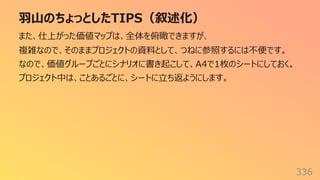 ⽻⼭のちょっとしたTIPS（叙述化）
336
また、仕上がった価値マップは、全体を俯瞰できますが、
複雑なので、そのままプロジェクトの資料として、つねに参照するには不便です。
なので、価値グループごとにシナリオに書き起こして、A4で1枚のシートにしておく。
プロジェクト中は、ことあるごとに、シートに⽴ち返ようにします。
 
