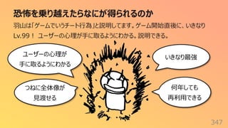 恐怖を乗り越えたらなにが得られるのか
347
⽻⼭は「ゲームでいうチート⾏為」と説明してます。ゲーム開始直後に、いきなり
Lv.99︕ ユーザーの⼼理が⼿に取るようにわかる。説明できる。
いきなり最強
ユーザーの⼼理が
⼿に取るようにわかる
何年しても
再利⽤できる
つねに全体像が
⾒渡せる
 
