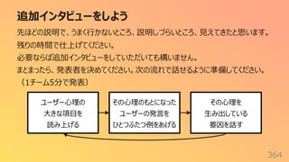追加インタビューをしよう
364
先ほどの説明で、うまく⾏かないところ、説明しづらいところ、⾒えてきたと思います。
残りの時間で仕上げてください。
必要ならば追加インタビューをしていただいても構いません。
まとまったら、発表者を決めてください。次の流れで話せるように準備してください。
（1チーム5分で発表）
ユーザー⼼理の
⼤きな項⽬を
読み上げる
その⼼理のもとになった
ユーザーの発⾔を
ひとつふたつ例をあげる
その⼼理を
⽣み出している
要因を話す
 