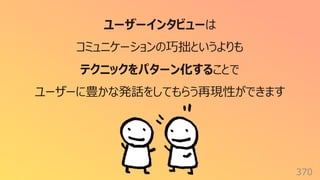 370
ユーザーインタビューは
コミュニケーションの巧拙というよりも
テクニックをパターン化することで
ユーザーに豊かな発話をしてもらう再現性ができます
 