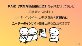 371
KA法（本質的価値抽出法）を⼿順を守って使うと
初学者でも安定して
ユーザーインタビューの発話録から客観的に
ユーザーのインサイトを抽出することができます
 