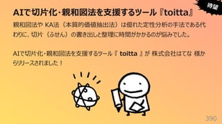 AIで切⽚化・親和図法を⽀援するツール 『toitta』
390
親和図法や KA法（本質的価値抽出法）は優れた定性分析の⼿法である代
わりに、切⽚（ふせん）の書き出しと整理に時間がかかるのが悩みでした。
AIで切⽚化・親和図法を⽀援するツール 『 toitta 』 が 株式会社はてな 様か
らリリースされました︕
待望
 