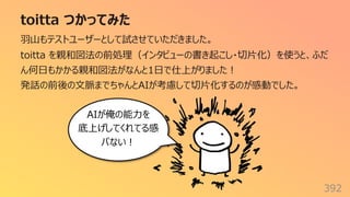 toitta つかってみた
392
⽻⼭もテストユーザーとして試させていただきました。
toitta を親和図法の前処理（インタビューの書き起こし・切⽚化）を使うと、ふだ
ん何⽇もかかる親和図法がなんと1⽇で仕上がりました︕
発話の前後の⽂脈までちゃんとAIが考慮して切⽚化するのが感動でした。
AIが俺の能⼒を
底上げしてくれてる感
パない︕
 