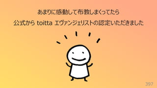 397
あまりに感動して布教しまくってたら
公式から toitta エヴァンジェリストの認定いただきました
 