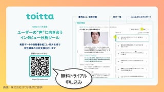 ユーザーの“声”に向き合う
インタビュー分析ツール
詳細はQRコードから！
発話データの自動書き起こし・切片生成で
定性調査の分析支援を行います
toitta（トイッタ）とは
書き起こし・話者分離 切片一覧
https://ja.toitta.com
miroなどにエクスポート
画像: 株式会社はてな様よりご提供
無料トライアル
申し込み
 