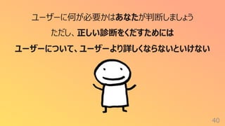 40
ユーザーに何が必要かはあなたが判断しましょう
ただし、正しい診断をくだすためには
ユーザーについて、ユーザーより詳しくならないといけない
 