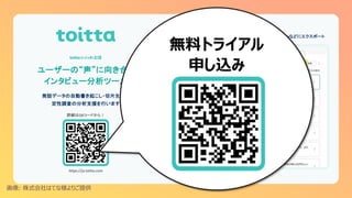 ユーザーの“声”に向き合う
インタビュー分析ツール
詳細はQRコードから！
発話データの自動書き起こし・切片生成で
定性調査の分析支援を行います
toitta（トイッタ）とは
書き起こし・話者分離 切片一覧
https://ja.toitta.com
miroなどにエクスポート
画像: 株式会社はてな様よりご提供
無料トライアル
申し込み
 