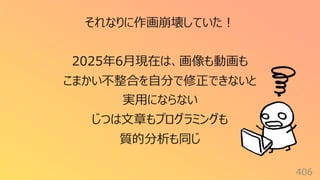 406
それなりに作画崩壊していた︕
2025年6⽉現在は、画像も動画も
こまかい不整合を⾃分で修正できないと
実⽤にならない
じつは⽂章もプログラミングも
質的分析も同じ
 