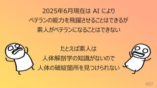 407
2025年6⽉現在は AI により
ベテランの能⼒を⾶躍させることはできるが
素⼈がベテランになることはできない
たとえば素⼈は
⼈体解剖学の知識がないので
⼈体の破綻箇所を⾒つけられない
 