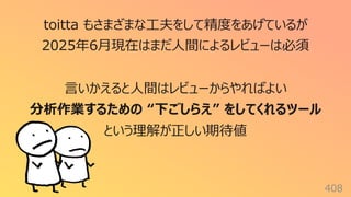 408
toitta もさまざまな⼯夫をして精度をあげているが
2025年6⽉現在はまだ⼈間によるレビューは必須
⾔いかえると⼈間はレビューからやればよい
分析作業するための “下ごしらえ” をしてくれるツール
という理解が正しい期待値
 