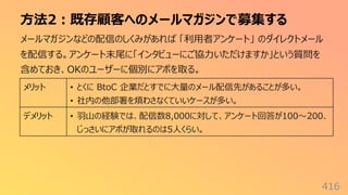 ⽅法2︓既存顧客へのメールマガジンで募集する
416
メールマガジンなどの配信のしくみがあれば 「利⽤者アンケート」 のダイレクトメール
を配信する。アンケート末尾に「インタビューにご協⼒いただけますか」という質問を
含めておき、OKのユーザーに個別にアポを取る。
メリット • とくに BtoC 企業だとすでに⼤量のメール配信先があることが多い。
• 社内の他部署を煩わさなくていいケースが多い。
デメリット • ⽻⼭の経験では、配信数8,000に対して、アンケート回答が100〜200、
じっさいにアポが取れるのは5⼈くらい。
 