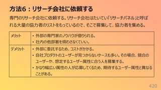⽅法6︓リサーチ会社に依頼する
420
専⾨のリサーチ会社に依頼する。リサーチ会社はたいてい「リサーチパネル」と呼ば
れる⼤量の協⼒者のリストをもっているので、そこで募集して、協⼒者を集める。
メリット • 外部の専⾨家のノウハウが借りられる。
• 社内の他部署を煩わさなくていい。
デメリット • 外部に委託するため、コストがかかる。
• ⾃社プロダクトのユーザーが⾒つからないケースも多い。その場合、競合の
ユーザーや、想定するユーザー属性に合う⼈を募集する。
• かなり幅広い属性の⼈が応募してくるため、期待するユーザー属性と異なる
ことがある。
 