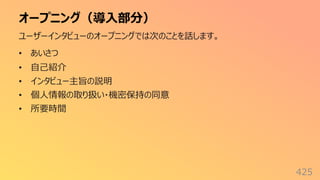 オープニング（導⼊部分）
425
ユーザーインタビューのオープニングでは次のことを話します。
• あいさつ
• ⾃⼰紹介
• インタビュー主旨の説明
• 個⼈情報の取り扱い・機密保持の同意
• 所要時間
 