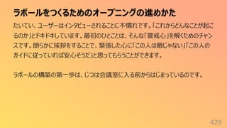 ラポールをつくるためのオープニングの進めかた
429
たいてい、ユーザーはインタビューされることに不慣れです。「これからどんなことが起こ
るのか」とドキドキしています。最初のひとことは、そんな「警戒⼼」を解くためのチャン
スです。朗らかに挨拶をすることで、緊張した⼼に「この⼈は敵じゃない」「この⼈の
ガイドに従っていれば安⼼そうだ」と思ってもらうことができます。
ラポールの構築の第⼀歩は、じつは会議室に⼊る前からはじまっているのです。
 