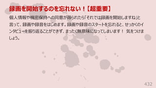 録画を開始するのを忘れない︕【超重要】
432
個⼈情報や機密保持への同意が得られたら「それでは録画を開始しますね」と
⾔って、録画や録⾳をはじめます。録画や録⾳のスタートを忘れると、せっかくのイ
ンタビューを振り返ることができず、まったく無意味になってしまいます︕ 気をつけま
しょう。
 