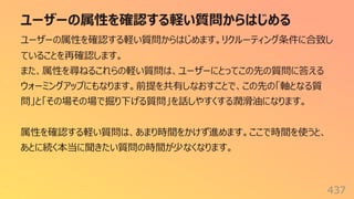 ユーザーの属性を確認する軽い質問からはじめる
437
ユーザーの属性を確認する軽い質問からはじめます。リクルーティング条件に合致し
ていることを再確認します。
また、属性を尋ねるこれらの軽い質問は、ユーザーにとってこの先の質問に答える
ウォーミングアップにもなります。前提を共有しなおすことで、この先の「軸となる質
問」と「その場その場で掘り下げる質問」を話しやすくする潤滑油になります。
属性を確認する軽い質問は、あまり時間をかけず進めます。ここで時間を使うと、
あとに続く本当に聞きたい質問の時間が少なくなります。
 