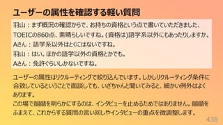 ユーザーの属性を確認する軽い質問
438
⽻⼭︓まず概況の確認からで、お持ちの資格という点で書いていただきました、
TOEICの860点、素晴らしいですね。(資格は)語学系以外にもあったりしますか。
Aさん︓語学系以外はとくにはないですね。
⽻⼭︓はい。ほかの語学以外の資格とかでも。
Aさん︓免許ぐらいしかないですね。
ユーザーの属性はリクルーティングで絞り込んでいます。しかしリクルーティング条件に
合致しているということで⾯談しても、いざちゃんと聞いてみると、細かい例外はよく
あります。
この場で齟齬を明らかにするのは、インタビューを⽌めるためではありません。齟齬を
ふまえて、これからする質問の⾔い回しやインタビューの重点を微調整します。
 