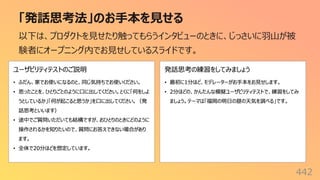 「発話思考法」のお⼿本を⾒せる
442
以下は、プロダクトを⾒せたり触ってもらうインタビューのときに、じっさいに⽻⼭が被
験者にオープニング内でお⾒せしているスライドです。
 