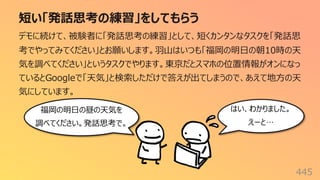 短い「発話思考の練習」をしてもらう
445
デモに続けて、被験者に「発話思考の練習」として、短くカンタンなタスクを「発話思
考でやってみてください」とお願いします。⽻⼭はいつも「福岡の明⽇の朝10時の天
気を調べてください」というタスクでやります。東京だとスマホの位置情報がオンになっ
ているとGoogleで「天気」と検索しただけで答えが出てしまうので、あえて地⽅の天
気にしています。
福岡の明⽇の昼の天気を
調べてください。発話思考で。
はい、わかりました。
えーと…
 
