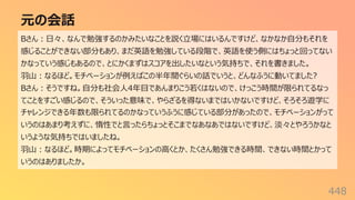 元の会話
448
Bさん︓⽇々、なんで勉強するのかみたいなことを説く⽴場にはいるんですけど、なかなか⾃分もそれを
感じることができない部分もあり、まだ英語を勉強している段階で、英語を使う側にはちょっと回ってない
かなっていう感じもあるので、とにかくまずはスコアを出したいなという気持ちで、それを書きました。
⽻⼭︓なるほど。モチベーションが例えばこの半年間ぐらいの話でいうと、どんなふうに動いてました?
Bさん︓そうですね。⾃分も社会⼈4年⽬であんまりこう若くはないので、けっこう時間が限られてるなっ
てことをすごい感じるので、そういった意味で、やらざるを得ないまではいかないですけど、そろそろ遊学に
チャレンジできる年数も限られてるのかなっていうふうに感じている部分があったので、モチベーションがって
いうのはあまり考えずに、惰性でと⾔ったらちょっとそこまでなあなあではないですけど、淡々とやろうかなと
いうような気持ちではいましたね。
⽻⼭︓なるほど。時期によってモチベーションの⾼くとか、たくさん勉強できる時間、できない時間とかって
いうのはありましたか。
 