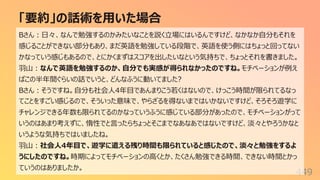 「要約」の話術を⽤いた場合
449
Bさん︓⽇々、なんで勉強するのかみたいなことを説く⽴場にはいるんですけど、なかなか⾃分もそれを
感じることができない部分もあり、まだ英語を勉強している段階で、英語を使う側にはちょっと回ってない
かなっていう感じもあるので、とにかくまずはスコアを出したいなという気持ちで、ちょっとそれを書きました。
⽻⼭︓なんで英語を勉強するのか、⾃分でも実感が得られなかったのですね。モチベーションが例え
ばこの半年間ぐらいの話でいうと、どんなふうに動いてました?
Bさん︓そうですね。⾃分も社会⼈4年⽬であんまりこう若くはないので、けっこう時間が限られてるなっ
てことをすごい感じるので、そういった意味で、やらざるを得ないまではいかないですけど、そろそろ遊学に
チャレンジできる年数も限られてるのかなっていうふうに感じている部分があったので、モチベーションがって
いうのはあまり考えずに、惰性でと⾔ったらちょっとそこまでなあなあではないですけど、淡々とやろうかなと
いうような気持ちではいましたね。
⽻⼭︓社会⼈4年⽬で、遊学に遣える残り時間も限られていると感じたので、淡々と勉強をするよ
うにしたのですね。時期によってモチベーションの⾼くとか、たくさん勉強できる時間、できない時間とかっ
ていうのはありましたか。
 