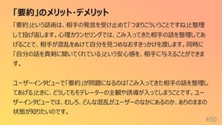 「要約」のメリット・デメリット
450
「要約」という話術は、相⼿の発⾔を受け⽌めて「つまりこういうことですね」と整理
して投げ返します。⼼理カウンセリングでは、こみ⼊ってきた相⼿の話を整理してあ
げることで、相⼿が混乱をぬけて⾃分を⾒つめなおすきっかけを渡します。同時に
「⾃分の話を真剣に聞いてくれている」という安⼼感を、相⼿に与えることができま
す。
ユーザーインタビューで「要約」が問題になるのは「こみ⼊ってきた相⼿の話を整理し
てあげる」ときに、どうしてもモデレーターの主観や誘導が⼊ってしまうことです。ユー
ザーインタビューでは、むしろ、どんな混乱がユーザーのなかにあるのか、ありのままの
状態が知りたいのです。
 