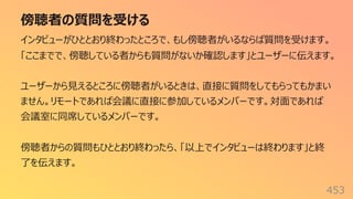 傍聴者の質問を受ける
453
インタビューがひととおり終わったところで、もし傍聴者がいるならば質問を受けます。
「ここまでで、傍聴している者からも質問がないか確認します」とユーザーに伝えます。
ユーザーから⾒えるところに傍聴者がいるときは、直接に質問をしてもらってもかまい
ません。リモートであれば会議に直接に参加しているメンバーです。対⾯であれば
会議室に同席しているメンバーです。
傍聴者からの質問もひととおり終わったら、「以上でインタビューは終わります」と終
了を伝えます。
 