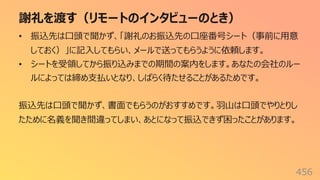 謝礼を渡す（リモートのインタビューのとき）
456
• 振込先は⼝頭で聞かず、「謝礼のお振込先の⼝座番号シート（事前に⽤意
しておく）」に記⼊してもらい、メールで送ってもらうように依頼します。
• シートを受領してから振り込みまでの期間の案内をします。あなたの会社のルー
ルによっては締め⽀払いとなり、しばらく待たせることがあるためです。
振込先は⼝頭で聞かず、書⾯でもらうのがおすすめです。⽻⼭は⼝頭でやりとりし
たために名義を聞き間違ってしまい、あとになって振込できず困ったことがあります。
 