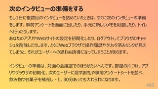 次のインタビューの準備をする
460
もし1⽇に複数回のインタビューを詰めていたときは、すぐに次のインタビューの準備
をします。事前アンケートを画⾯に出したり、⼿元に新しいメモを⽤意したり、トイレ
へ⾏ったりします。
あなたのアプリやWebサイトの設定を初期化したり、ログアウトしてブラウザのキャッ
シュを削除したりします。とくにWebブラウザで操作履歴やクリック済みリンクが⾒え
てしまうと、それがユーザーへの思わぬ誘導になってしまうことがあります。
インタビューの準備は、対⾯の会議室でのほうがたいへんです。部屋の⽚づけ、アプ
リやブラウザの初期化、次のユーザーに渡す謝礼や事前アンケートシートを並べ、
飲み物やお菓⼦を補充し…と、30分あっても⼤わらわになります。
 
