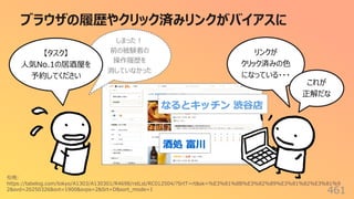 ブラウザの履歴やクリック済みリンクがバイアスに
461
リンクが
クリック済みの⾊
になっている・・・
これが
正解だな
しまった︕
前の被験者の
操作履歴を
消していなかった
引⽤:
https://tabelog.com/tokyo/A1303/A130301/R4698/rstLst/RC012504/?SrtT=rt&sk=%E3%81%8B%E3%82%89%E3%81%82%E3%81%9
2&svd=20250326&svt=1900&svps=2&Srt=D&sort_mode=1
【タスク】
⼈気No.1の居酒屋を
予約してください
 