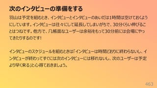 次のインタビューの準備をする
463
⽻⼭は予定を組むとき、インタビューとインタビューのあいだは1時間は空けておくよう
にしています。インタビューは往々にして延⻑してしまいがちで、30分くらい伸びるこ
とはつねです。他⽅で、⼏帳⾯なユーザーは余裕をもって30分前には会場にやっ
てきたりするのです!
インタビューのスケジュールを組むときは「インタビューは時間どおりに終わらないし、イ
ンタビューが終わってすぐには次のインタビューには移れないし、次のユーザーは予定
より早く来る」と⼼得ておきましょう。
 