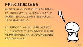 ドタキャンされることもある
464
あまり考えたくないことですが、どれほど⼊念に準備をし
ても、直前になってユーザーが 「ドタキャン」 したり、約
束の時間に現れないこともあります。最悪の想定は、い
つも⼼に留めておきましょう。
また、対⾯インタビューのときは、会場までの道のりで
ユーザーが迷⼦になってしまうこともあります。⽻⼭は事
前に携帯番号を渡しておき、いざというときに電話連絡
できるようにしています。
 