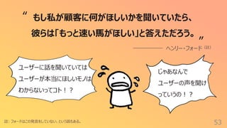 53
註: フォードはこの発⾔をしていない、という説もある。
もし私が顧客に何がほしいかを聞いていたら、
彼らは「もっと速い⾺がほしい」と答えただろう。
ヘンリー・フォード（註）
“
”
ユーザーに話を聞いていては
ユーザーが本当にほしいモノは
わからないってコト︕︖
じゃあなんで
ユーザーの声を聞け
っていうの︕︖
 
