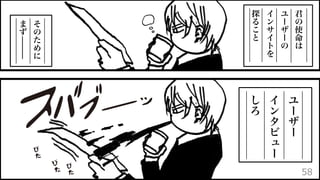 君
の
使
命
は
ユ
ー
ザ
ー
の
イ
ン
サ
イ
ト
を
探
る
こ
と
そ
の
た
め
に
ま
ず
ユ
ー
ザ
ー
イ
ン
タ
ビ
ュ
ー
し
ろ
58
 