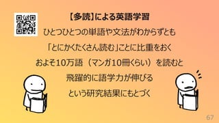 67
【多読】による英語学習
ひとつひとつの単語や⽂法がわからずとも
「とにかくたくさん読む」ことに⽐重をおく
およそ10万語（マンガ10冊くらい）を読むと
⾶躍的に語学⼒が伸びる
という研究結果にもとづく
 