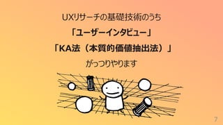7
UXリサーチの基礎技術のうち
「ユーザーインタビュー」
「KA法（本質的価値抽出法）」
がっつりやります
 