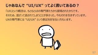 じゃあなんで “UI/UX” ってよく書いてあるの︖
97
「UX」という概念は、もともとUIの専⾨家たちから提唱されたからです。
そのため、混ざって話されてしまうことが多かった。今もそれを引きずっています。
UXの専⾨家には “UI/UX” という表記を好まない⽅もいます。
 