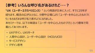 【参考】 いろんな呼び名があるけれど・・・︖
99
“UX（ユーザーエクスペリエンス）” という⽤語が⽇本に⼊って、すでに25年が
経ちます。概念の広がりとともに、分野や⽴場により 「ユーザーを中⼼としたものづく
り」 をさまざまな呼び名で表すようになりました。
本セミナーでは、以下の単語は 「ユーザーを中⼼としたものづくり」 という意味で同
義としてあつかいます。
• UXデザイン、UXリサーチ
• ⼈間中⼼設計、ユーザー中⼼設計（HCD/UCD）
• サービスデザイン
• デザイン思考
 