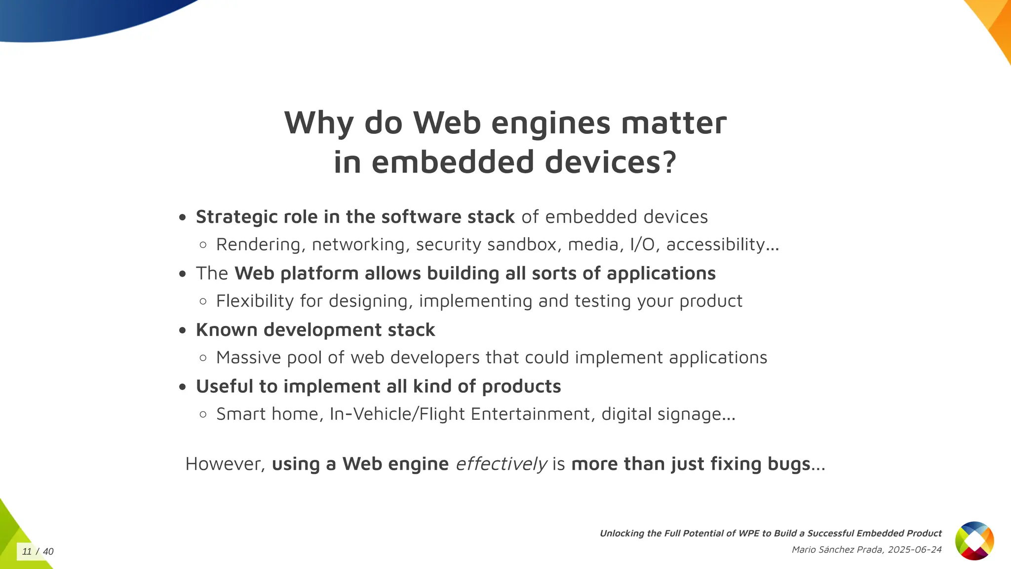 Why do Web engines matter
in embedded devices?
Strategic role in the software stack of embedded devices
Rendering, networking, security sandbox, media, I/O, accessibility...
The Web platform allows building all sorts of applications
Flexibility for designing, implementing and testing your product
Known development stack
Massive pool of web developers that could implement applications
Useful to implement all kind of products
Smart home, In-Vehicle/Flight Entertainment, digital signage...
However, using a Web engine effectively is more than just fixing bugs...
Unlocking the Full Potential of WPE to Build a Successful Embedded Product
Mario Sánchez Prada, 2025-06-24
11 / 40
 