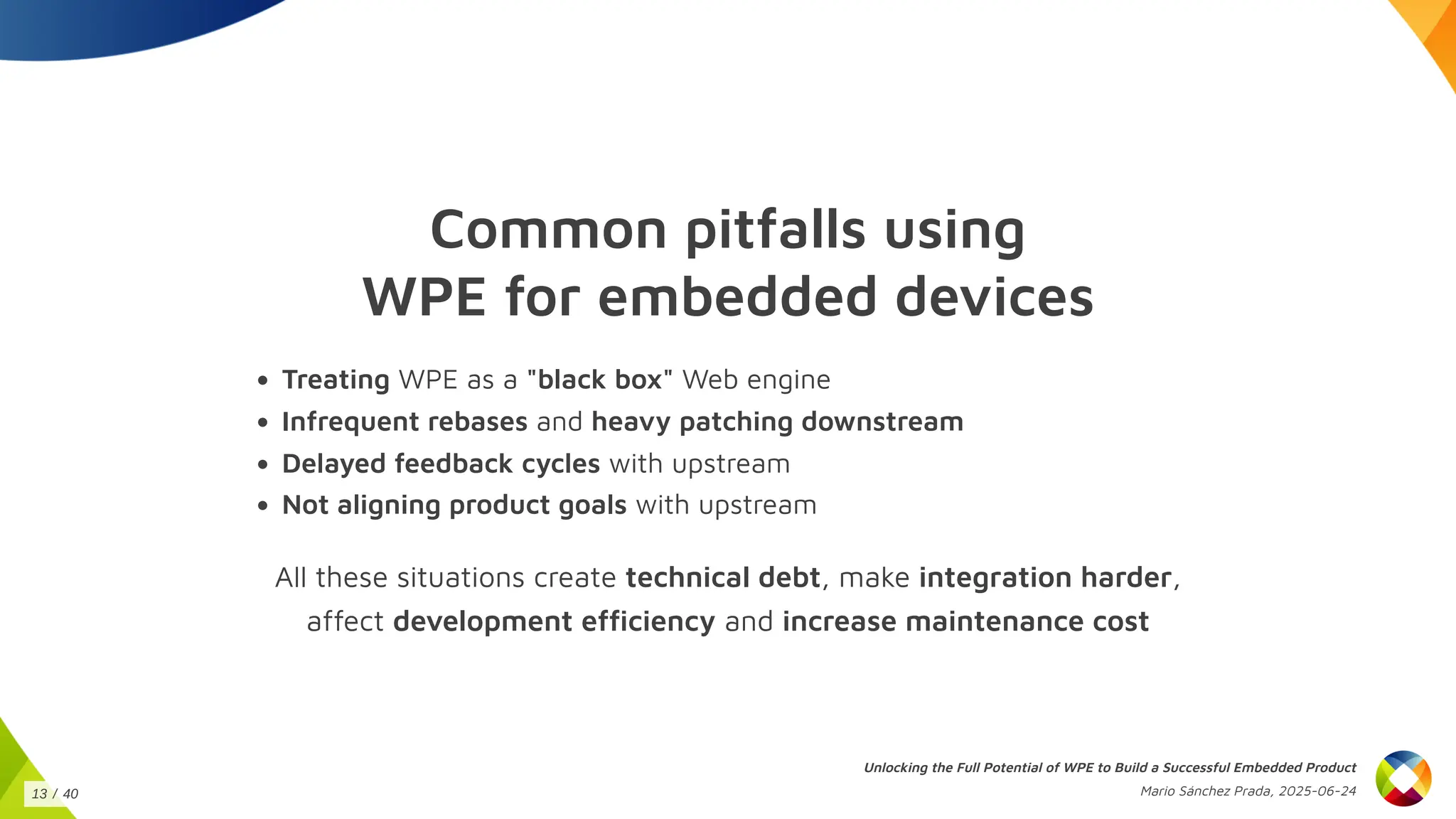 Common pitfalls using
WPE for embedded devices
Treating WPE as a "black box" Web engine
Infrequent rebases and heavy patching downstream
Delayed feedback cycles with upstream
Not aligning product goals with upstream
All these situations create technical debt, make integration harder,
affect development efficiency and increase maintenance cost
Unlocking the Full Potential of WPE to Build a Successful Embedded Product
Mario Sánchez Prada, 2025-06-24
13 / 40
 