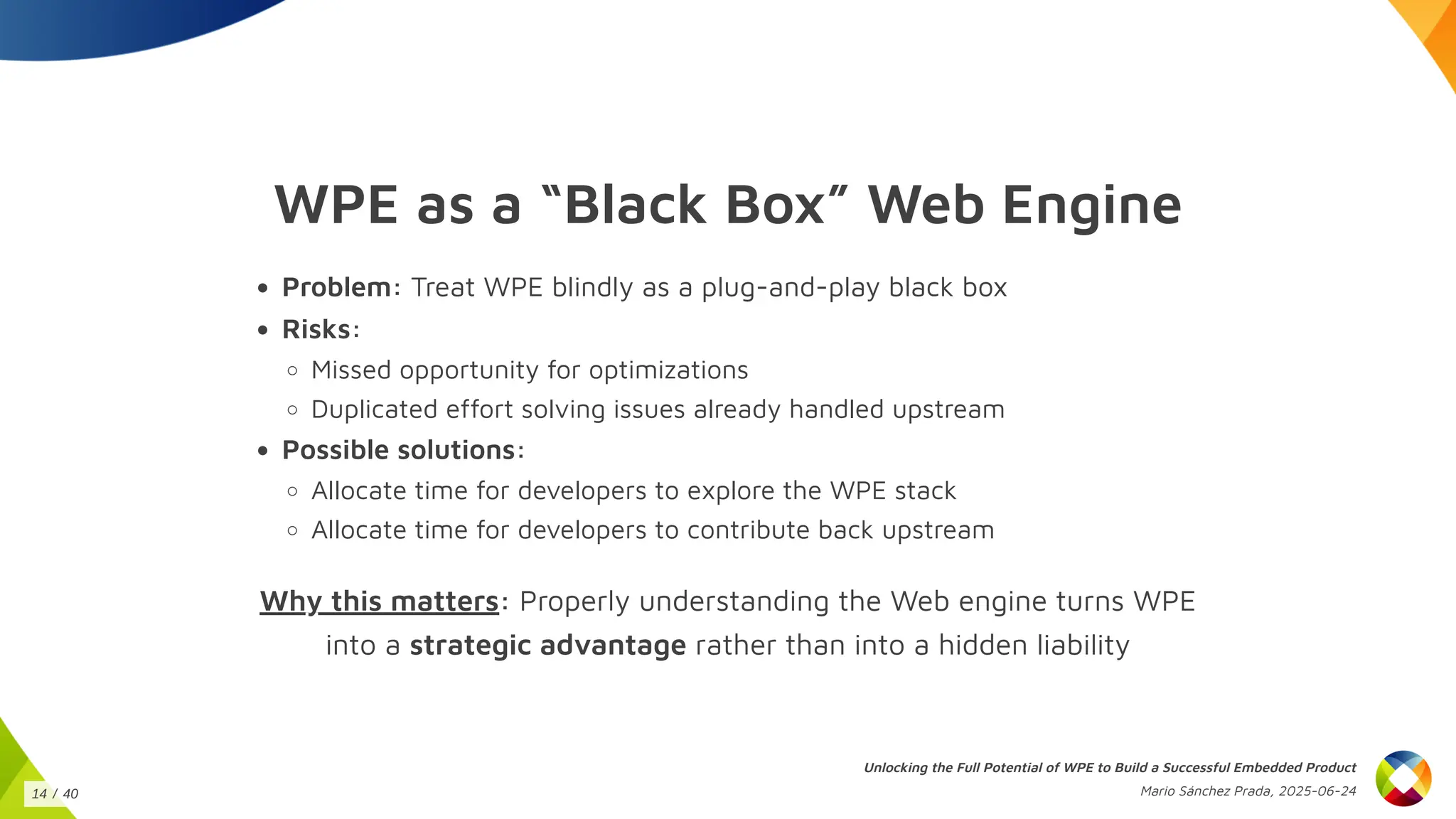 WPE as a “Black Box” Web Engine
Problem: Treat WPE blindly as a plug-and-play black box
Risks:
Missed opportunity for optimizations
Duplicated effort solving issues already handled upstream
Possible solutions:
Allocate time for developers to explore the WPE stack
Allocate time for developers to contribute back upstream
Why this matters: Properly understanding the Web engine turns WPE
into a strategic advantage rather than into a hidden liability
Unlocking the Full Potential of WPE to Build a Successful Embedded Product
Mario Sánchez Prada, 2025-06-24
14 / 40
 