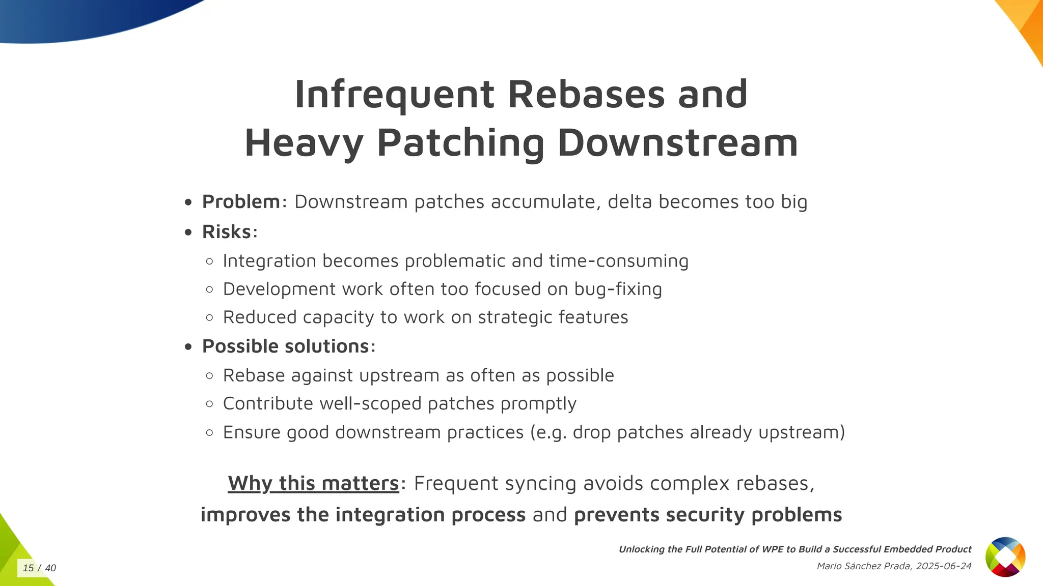 Infrequent Rebases and
Heavy Patching Downstream
Problem: Downstream patches accumulate, delta becomes too big
Risks:
Integration becomes problematic and time-consuming
Development work often too focused on bug-fixing
Reduced capacity to work on strategic features
Possible solutions:
Rebase against upstream as often as possible
Contribute well-scoped patches promptly
Ensure good downstream practices (e.g. drop patches already upstream)
Why this matters: Frequent syncing avoids complex rebases,
improves the integration process and prevents security problems
Unlocking the Full Potential of WPE to Build a Successful Embedded Product
Mario Sánchez Prada, 2025-06-24
15 / 40
 