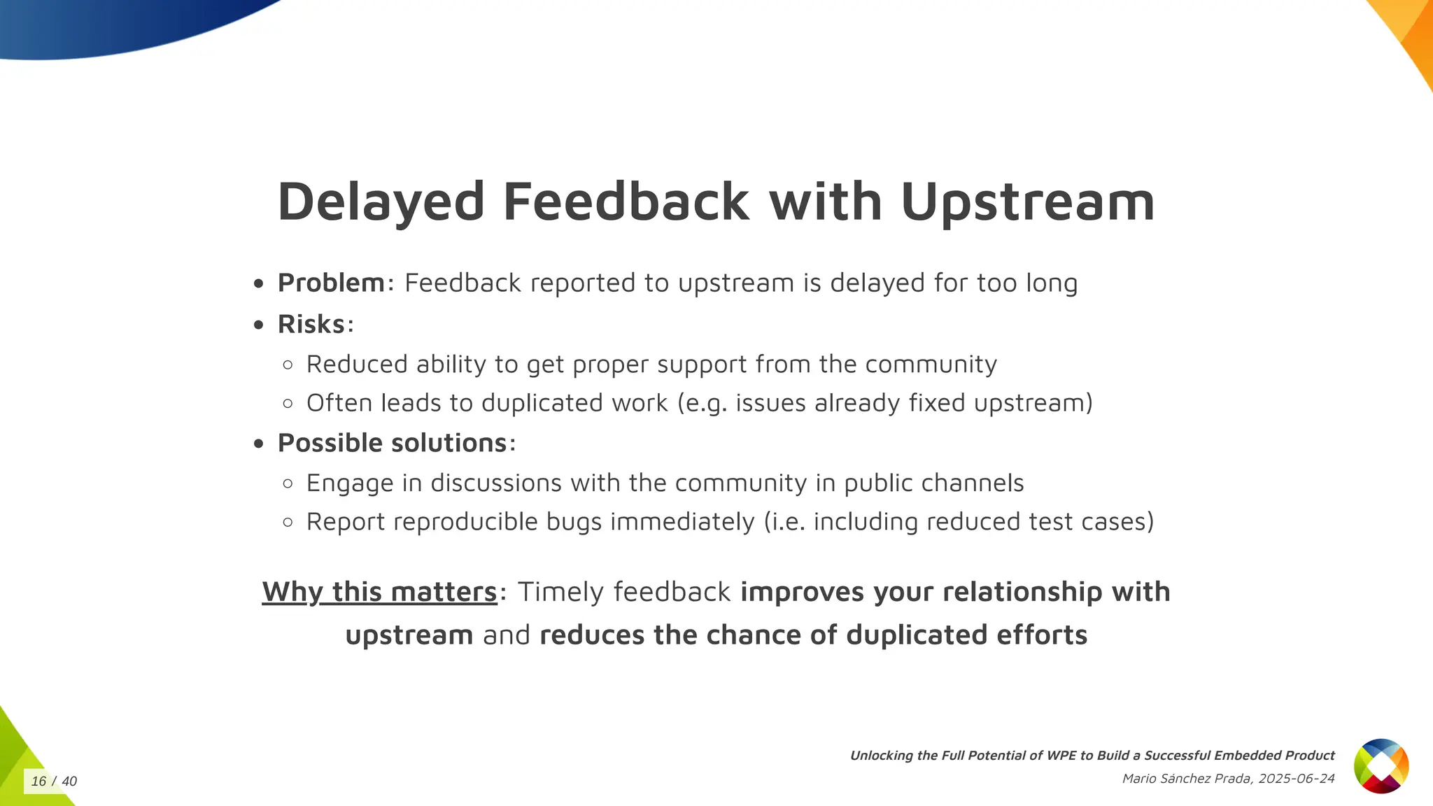 Delayed Feedback with Upstream
Problem: Feedback reported to upstream is delayed for too long
Risks:
Reduced ability to get proper support from the community
Often leads to duplicated work (e.g. issues already fixed upstream)
Possible solutions:
Engage in discussions with the community in public channels
Report reproducible bugs immediately (i.e. including reduced test cases)
Why this matters: Timely feedback improves your relationship with
upstream and reduces the chance of duplicated efforts
Unlocking the Full Potential of WPE to Build a Successful Embedded Product
Mario Sánchez Prada, 2025-06-24
16 / 40
 